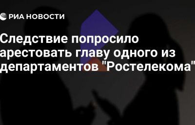 Следствие попросило арестовать главу одного из департаментов "Ростелекома"