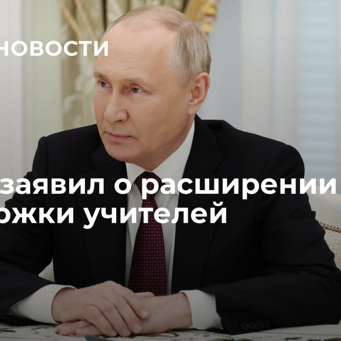 Путин заявил о расширении мер поддержки учителей