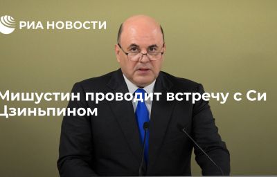 Мишустин проводит встречу с Си Цзиньпином