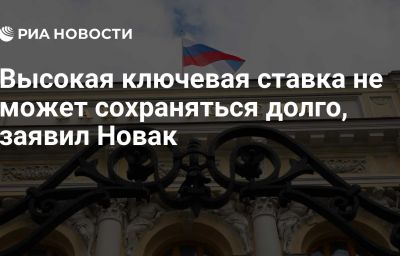 Высокая ключевая ставка не может сохраняться долго, заявил Новак