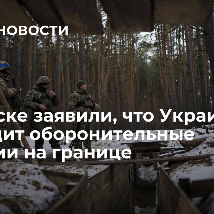 В Минске заявили, что Украина возводит оборонительные позиции на границе