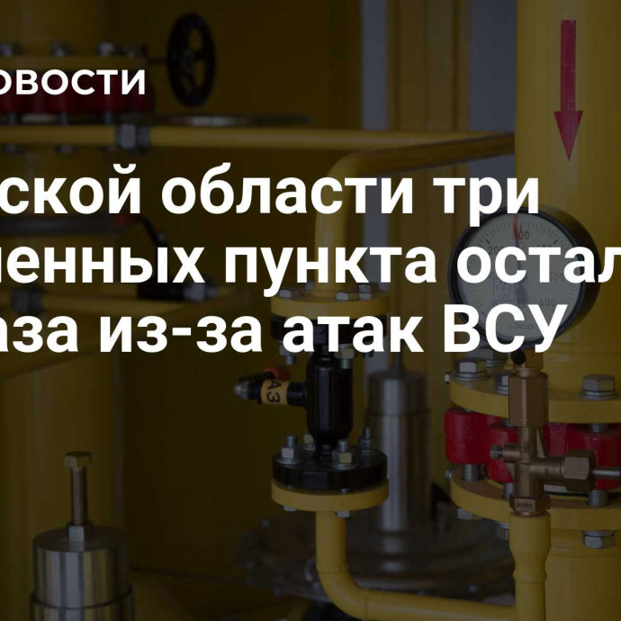 В Курской области три населенных пункта остались без газа из-за атак ВСУ