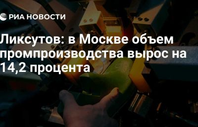 Ликсутов: в Москве объем промпроизводства вырос на 14,2 процента