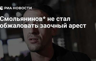 Смольянинов* не стал обжаловать заочный арест