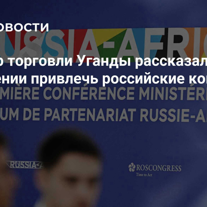 Министр торговли Уганды рассказал о стремлении привлечь российские компании