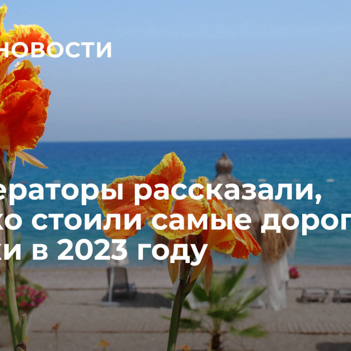 Туроператоры рассказали, сколько стоили самые дорогие путевки в 2023 году