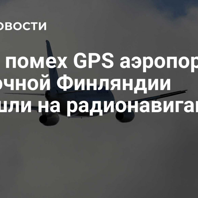 Из-за помех GPS аэропорты Восточной Финляндии перешли на радионавигацию