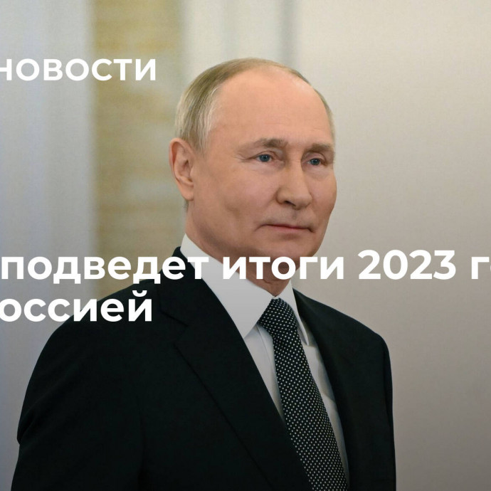 Путин подведет итоги 2023 года со всей Россией