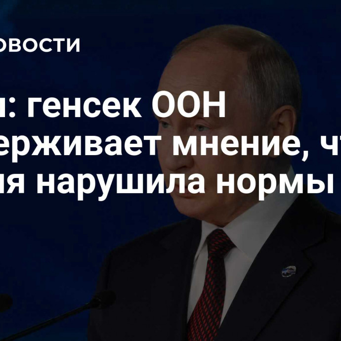 Путин: генсек ООН поддерживает мнение, что Россия нарушила нормы права