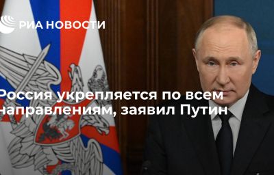 Россия укрепляется по всем направлениям, заявил Путин