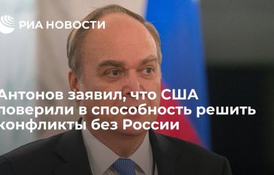 Антонов заявил, что США поверили в способность решить конфликты без России