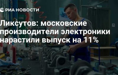 Ликсутов: московские производители электроники нарастили выпуск на 11%