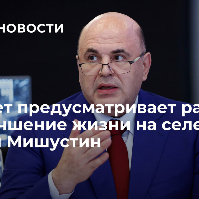 Бюджет предусматривает расходы на улучшение жизни на селе, заявил Мишустин