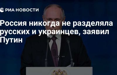 Россия никогда не разделяла русских и украинцев, заявил Путин