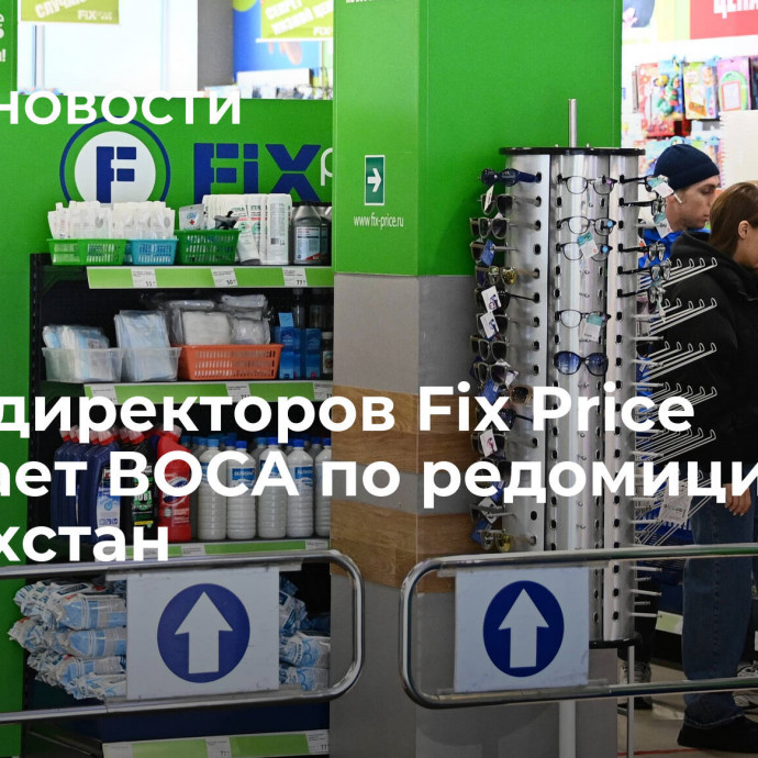 Совет директоров Fix Price созывает ВОСА по редомициляции в Казахстан