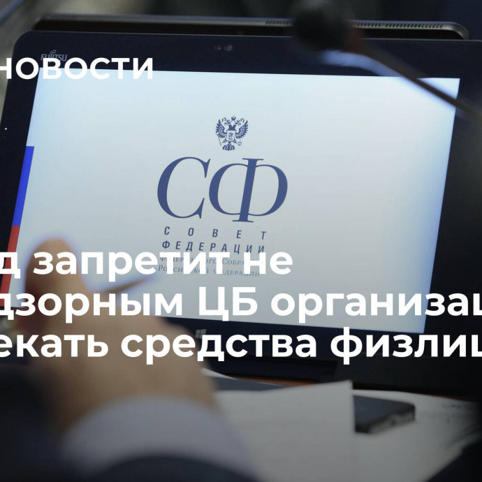 Совфед запретит не поднадзорным ЦБ организациям привлекать средства физлиц