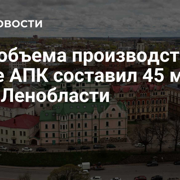 Рост объема производства в сфере АПК составил 45 млрд руб в Ленобласти