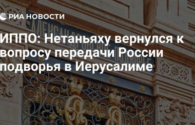 ИППО: Нетаньяху вернулся к вопросу передачи России подворья в Иерусалиме