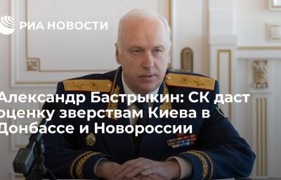 Александр Бастрыкин: СК даст оценку зверствам Киева в Донбассе и Новороссии