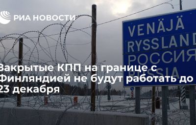 Закрытые КПП на границе с Финляндией не будут работать до 23 декабря