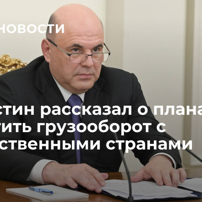 Мишустин рассказал о планах нарастить грузооборот с дружественными странами