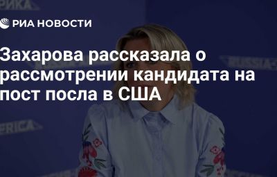 Захарова рассказала о рассмотрении кандидата на пост посла в США