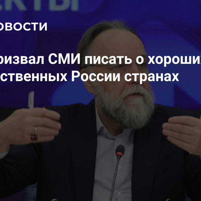 Дугин призвал СМИ писать о хороших вещах в дружественных России странах