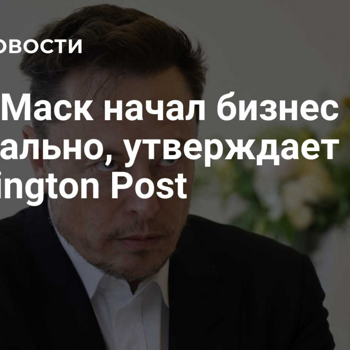 Илон Маск начал бизнес в США нелегально, утверждает Washington Post