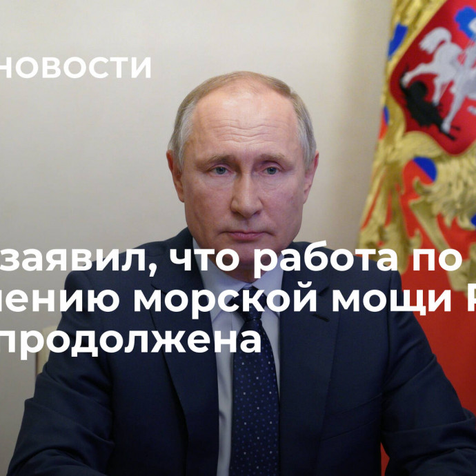 Путин заявил, что работа по повышению морской мощи России будет продолжена