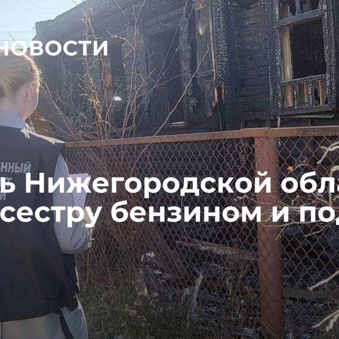 Житель Нижегородской области облил сестру бензином и поджег