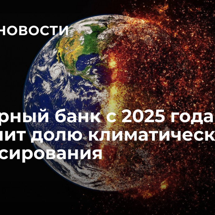 Всемирный банк с 2025 года увеличит долю климатического финансирования