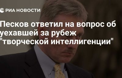 Песков ответил на вопрос об уехавшей за рубеж "творческой интеллигенции"