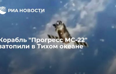 Корабль "Прогресс МС-22" затопили в Тихом океане