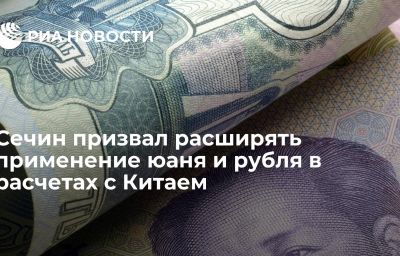 Сечин призвал расширять применение юаня и рубля в расчетах с Китаем