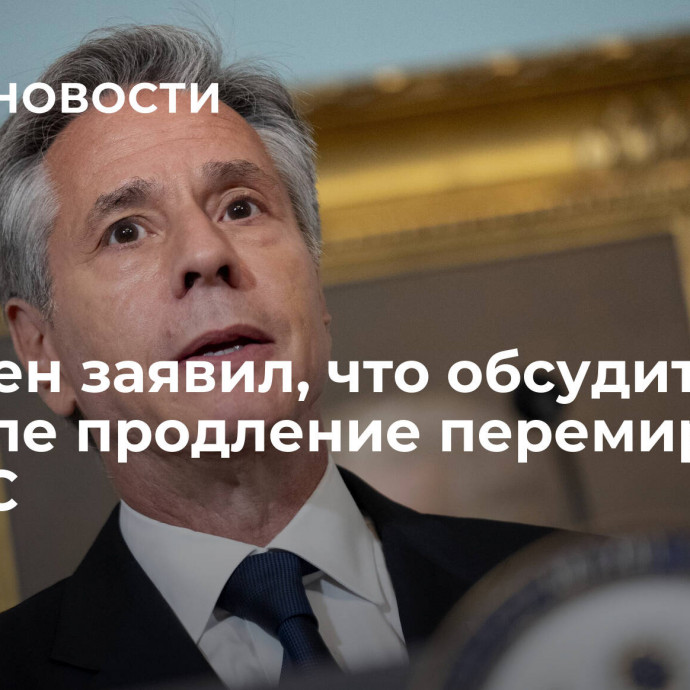 Блинкен заявил, что обсудит в Израиле продление перемирия с ХАМАС