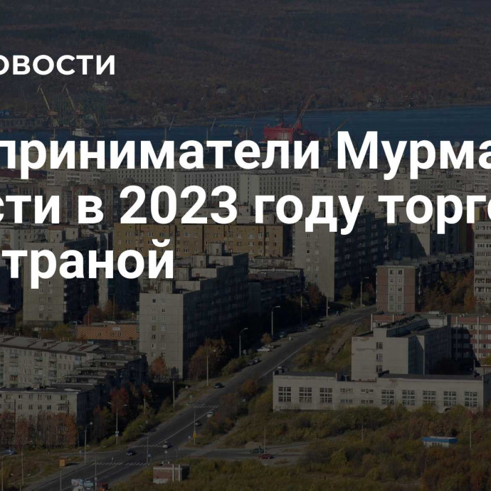 Предприниматели Мурманской области в 2023 году торговали с 71 страной