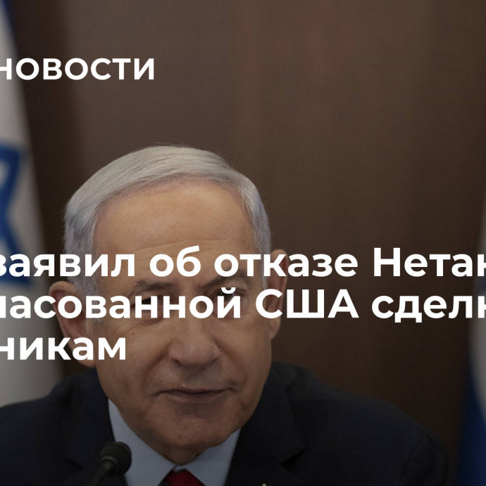 Херш заявил об отказе Нетаньяху от согласованной США сделки по заложникам