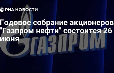 Годовое собрание акционеров "Газпром нефти" состоится 26 июня