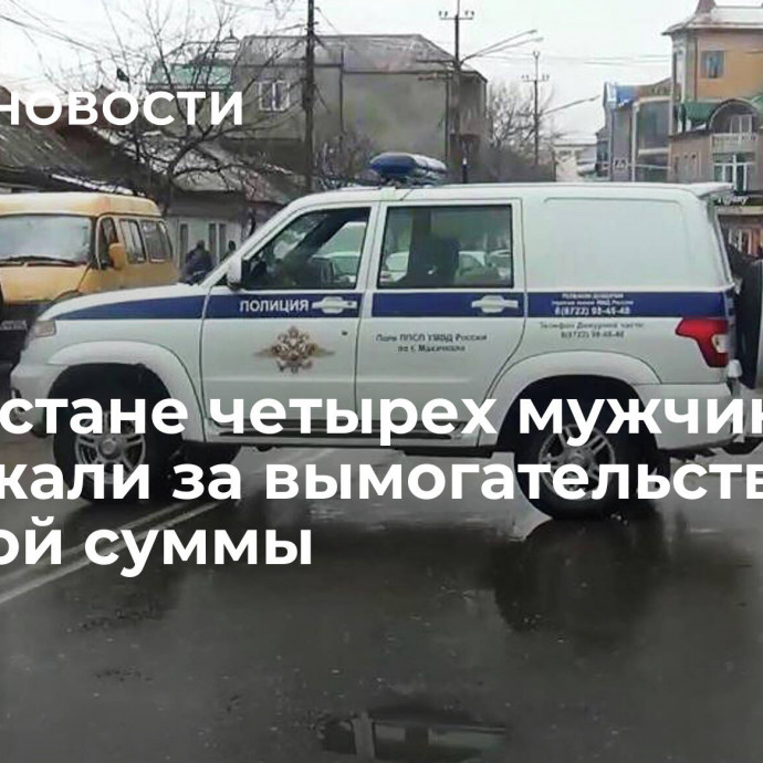 В Дагестане четырех мужчин задержали за вымогательство крупной суммы