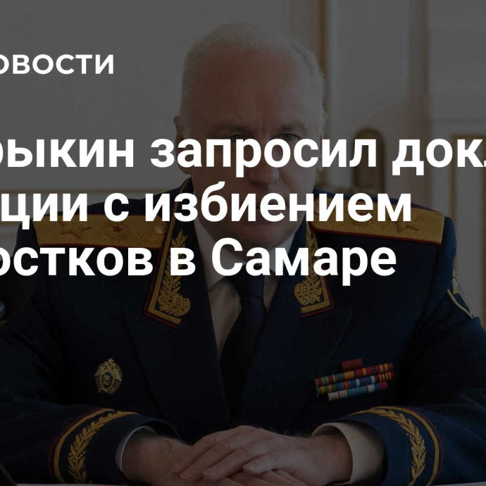 Бастрыкин запросил доклад о ситуации с избиением подростков в Самаре