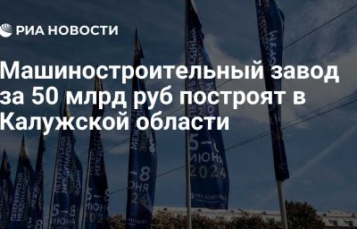 Машиностроительный завод за 50 млрд руб построят в Калужской области