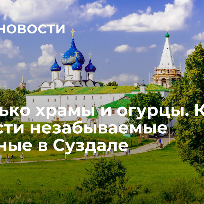 Не только храмы и огурцы. Как провести незабываемые выходные в Суздале