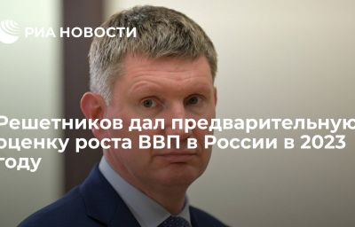 Решетников дал предварительную оценку роста ВВП в России в 2023 году