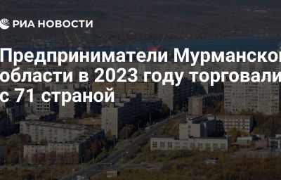 Предприниматели Мурманской области в 2023 году торговали с 71 страной