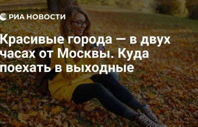 Красивые города — в двух часах от Москвы. Куда поехать в выходные