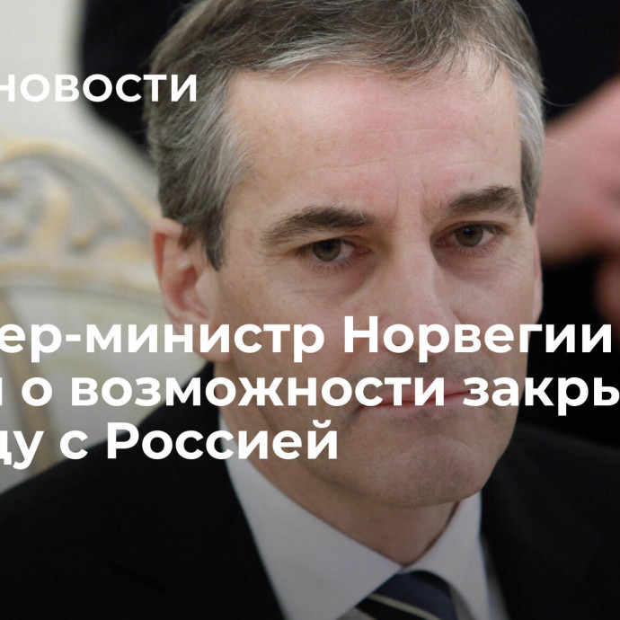 Премьер-министр Норвегии заявил о возможности закрыть границу с Россией