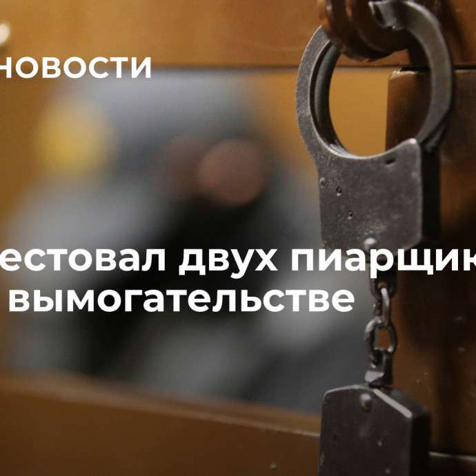 Суд арестовал двух пиарщиков по делу о вымогательстве