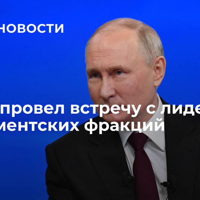 Путин провел встречу с лидерами парламентских фракций