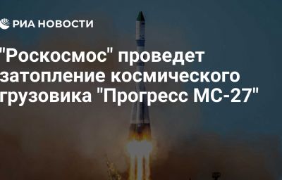 "Роскосмос" проведет затопление космического грузовика "Прогресс МС-27"