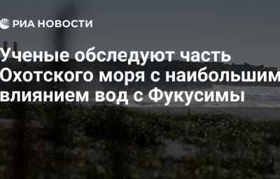 Ученые обследуют часть Охотского моря с наибольшим влиянием вод с Фукусимы